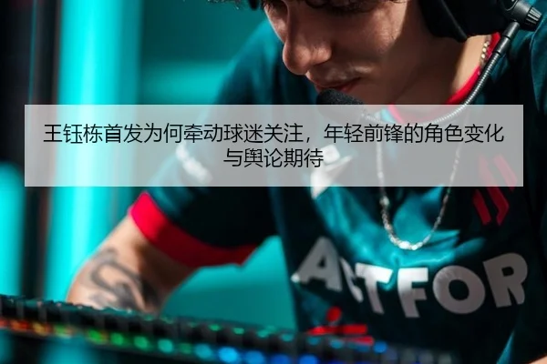 王钰栋首发为何牵动球迷关注，年轻前锋的角色变化与舆论期待