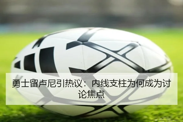 勇士留卢尼引热议：内线支柱为何成为讨论焦点